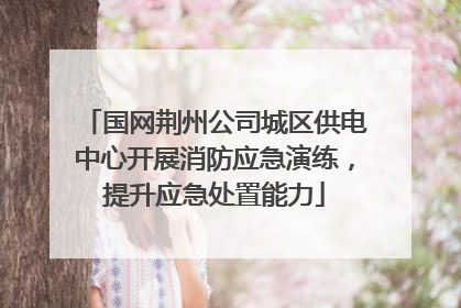国网荆州公司城区供电中心开展消防应急演练，提升应急处置能力