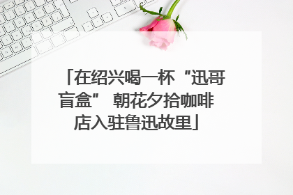 在绍兴喝一杯“迅哥盲盒” 朝花夕拾咖啡店入驻鲁迅故里