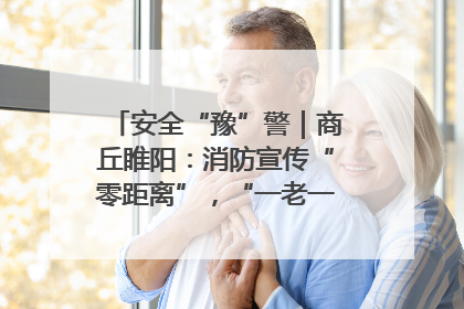 安全“豫”警｜商丘睢阳：消防宣传“零距离”，“一老一小”同守护