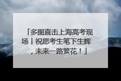 多图直击上海高考现场丨祝愿考生笔下生辉，未来一路繁花！