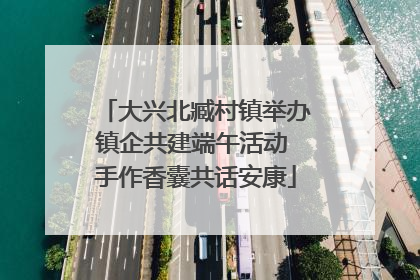 大兴北臧村镇举办镇企共建端午活动 手作香囊共话安康