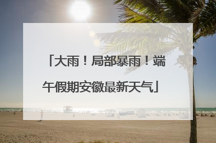 大雨！局部暴雨！端午假期安徽最新天气
