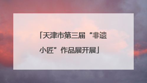 天津市第三届“非遗小匠”作品展开展