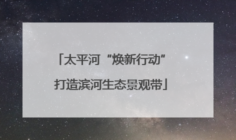 太平河“焕新行动” 打造滨河生态景观带