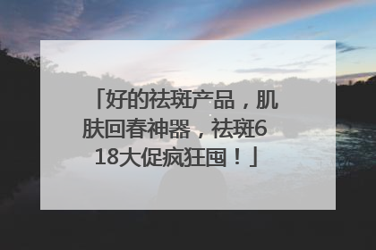 好的祛斑产品，肌肤回春神器，祛斑618大促疯狂囤！
