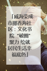 威海荣成市那香海社区：文化书院“破圈”聚力 绘就居民生活幸福底色