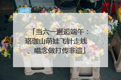 当六一邂逅端午：珞珈山萌娃飞针走线、唱念做打传非遗