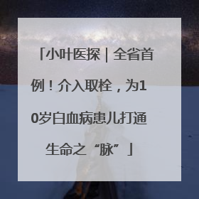 小叶医探｜全省首例！介入取栓，为10岁白血病患儿打通生命之“脉”