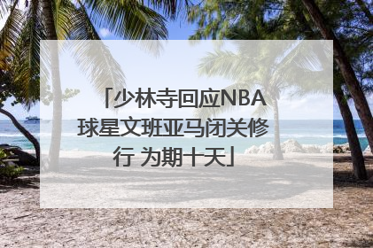少林寺回应NBA球星文班亚马闭关修行 为期十天