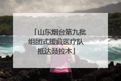 山东烟台第九批组团式援藏医疗队抵达聂拉木