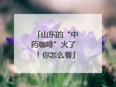 山东的“中药咖啡”火了！你怎么看