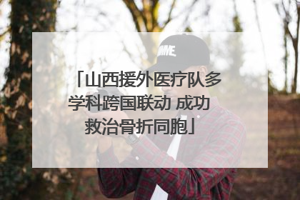 山西援外医疗队多学科跨国联动 成功救治骨折同胞
