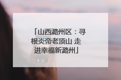 山西潞州区：寻根炎帝老顶山 走进幸福新潞州