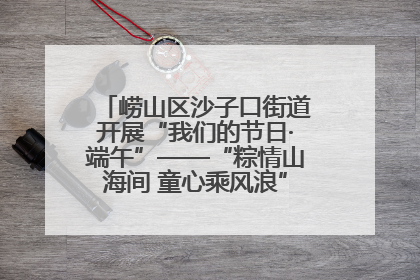 崂山区沙子口街道开展“我们的节日·端午”——“粽情山海间 童心乘风浪”文明实践活动