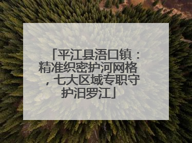 平江县浯口镇：精准织密护河网格，七大区域专职守护汨罗江