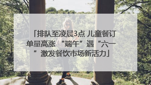 排队至凌晨3点 儿童餐订单量高涨 “端午”遇“六一”激发餐饮市场新活力