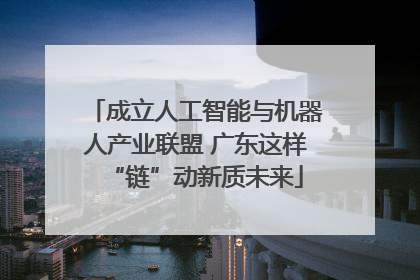 成立人工智能与机器人产业联盟 广东这样“链”动新质未来