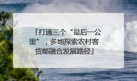 打通三个“最后一公里”，多地探索农村客货邮融合发展路径