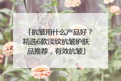 抗皱用什么产品好？精选6款淡纹抗皱护肤品推荐，有效抗皱