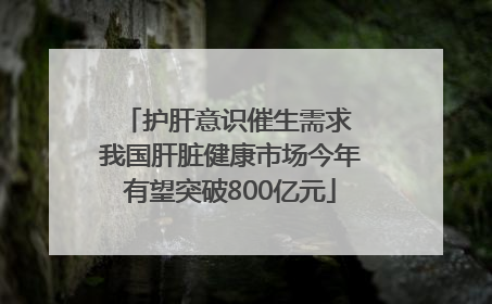 护肝意识催生需求 我国肝脏健康市场今年有望突破800亿元