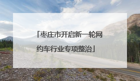 枣庄市开启新一轮网约车行业专项整治