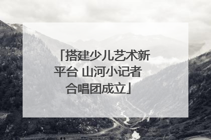 搭建少儿艺术新平台 山河小记者合唱团成立