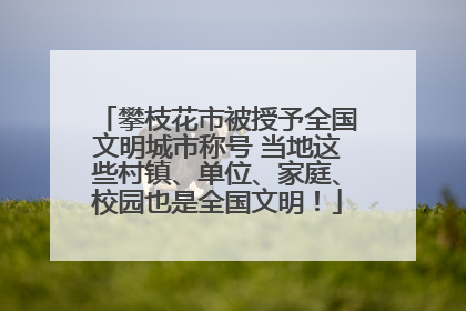 攀枝花市被授予全国文明城市称号 当地这些村镇、单位、家庭、校园也是全国文明！