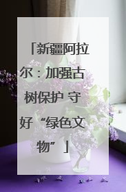 新疆阿拉尔：加强古树保护 守好“绿色文物”