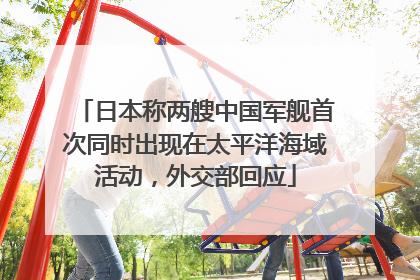 日本称两艘中国军舰首次同时出现在太平洋海域活动，外交部回应
