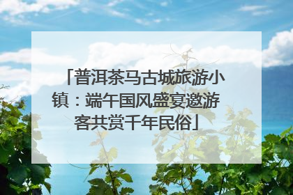 普洱茶马古城旅游小镇：端午国风盛宴邀游客共赏千年民俗