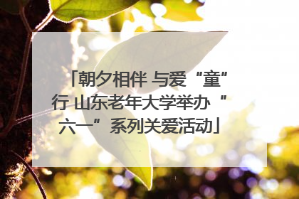 朝夕相伴 与爱“童”行 山东老年大学举办“六一”系列关爱活动