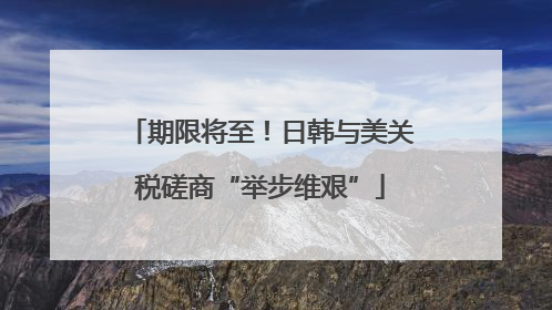 期限将至！日韩与美关税磋商“举步维艰”