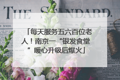 每天服务五六百位老人！南京一“银发食堂”暖心升级后爆火