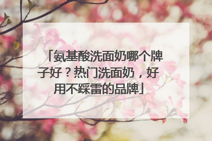 氨基酸洗面奶哪个牌子好？热门洗面奶，好用不踩雷的品牌