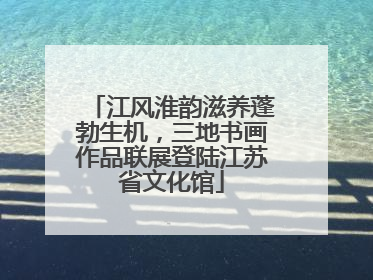 江风淮韵滋养蓬勃生机，三地书画作品联展登陆江苏省文化馆