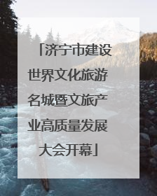 济宁市建设世界文化旅游名城暨文旅产业高质量发展大会开幕
