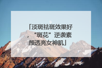 淡斑祛斑效果好，“斑花”逆袭素颜透亮女神肌