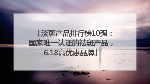 淡斑产品排行榜10强：国家唯一认证的祛斑产品，6.18高优惠品牌