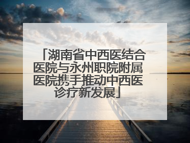 湖南省中西医结合医院与永州职院附属医院携手推动中西医诊疗新发展