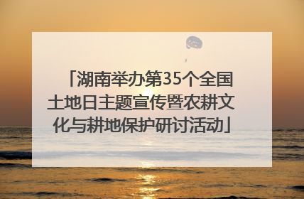 湖南举办第35个全国土地日主题宣传暨农耕文化与耕地保护研讨活动