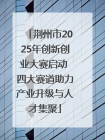 荆州市2025年创新创业大赛启动 四大赛道助力产业升级与人才集聚