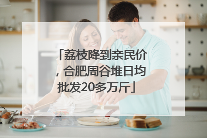 荔枝降到亲民价，合肥周谷堆日均批发20多万斤