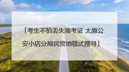 考生不慎丢失准考证 太原公安小店分局民警地毯式搜寻