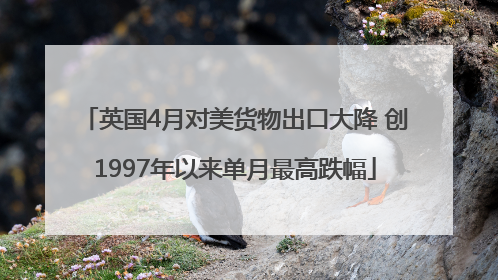 英国4月对美货物出口大降 创1997年以来单月最高跌幅