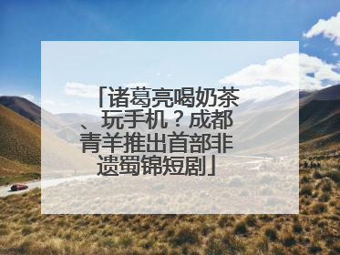诸葛亮喝奶茶、玩手机？成都青羊推出首部非遗蜀锦短剧