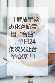 解放军常态化巡航震慑“台独”：单日24架次又让台军心惊！