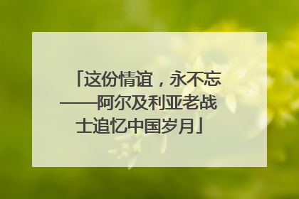 这份情谊，永不忘——阿尔及利亚老战士追忆中国岁月