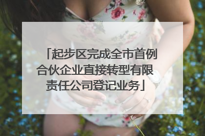 起步区完成全市首例合伙企业直接转型有限责任公司登记业务