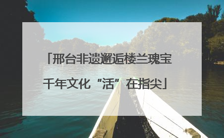 邢台非遗邂逅楼兰瑰宝 千年文化“活”在指尖