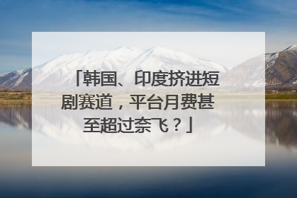 韩国、印度挤进短剧赛道，平台月费甚至超过奈飞？